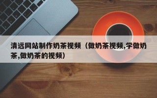 舟山清远网站制作奶茶视频（做奶茶视频,学做奶茶,做奶茶的视频）