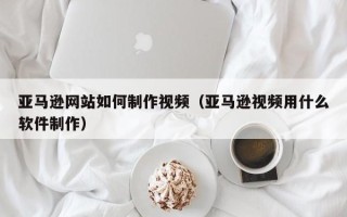 舟山亚马逊网站如何制作视频（亚马逊视频用什么软件制作）